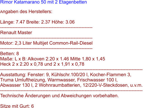 Rimor Katamarano 50 mit 2 Etagenbetten  Angaben des Herstellers:  Lnge: 7.47 Breite: 2.37 Hhe: 3.06 -----------------------------------------------------------  Renault Master -----------------------------------------------------------  Motor: 2,3 Liter Multijet Common-Rail-Diesel -----------------------------------------------------------  Betten: 8  Mae: L x B: Alkoven 2.20 x 1.46 Mitte 1,80 x 1,45  Heck 2 x 2.20 x 0,78 und 2 x 1,91 x 0,78 -------------------------------------------------------------------------------------------  Ausstattung: Fenster: 9, Khlschr.100/20 l, Kocher-Flammen 3,  Truma Umluftheizung, Warmwasser, Frischwasser 100 l,  Abwasser 130 l, 2 Wohnraumbatterien, 12/220-V-Steckdosen, u.v.m. -------------------------------------------------------------------------------------------  Technische nderungen und Abweichungen vorbehalten.  Sitze mit Gurt: 6